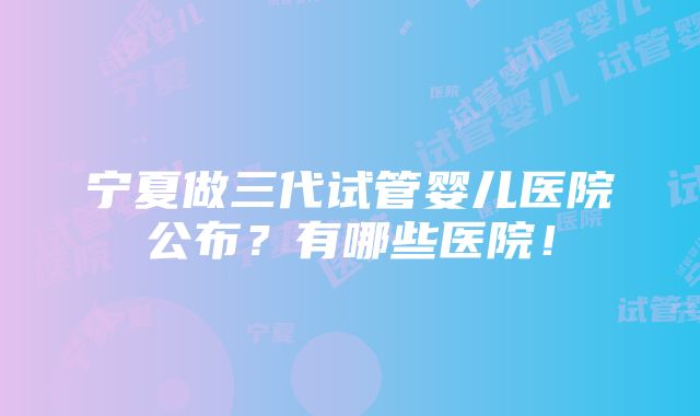 宁夏做三代试管婴儿医院公布？有哪些医院！