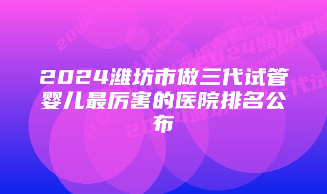 2024潍坊市做三代试管婴儿最厉害的医院排名公布