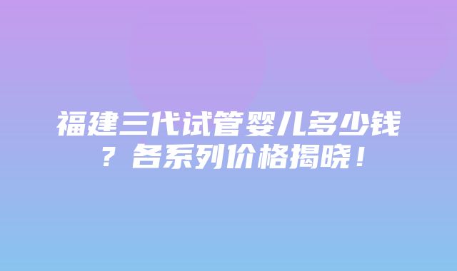 福建三代试管婴儿多少钱？各系列价格揭晓！