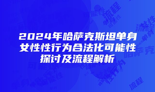 2024年哈萨克斯坦单身女性性行为合法化可能性探讨及流程解析