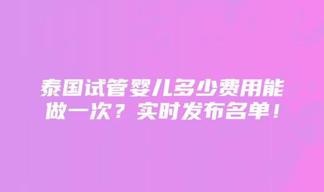 泰国试管婴儿多少费用能做一次？实时发布名单！