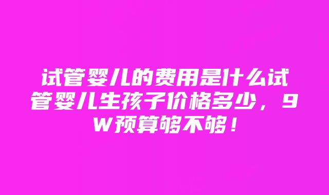 试管婴儿的费用是什么试管婴儿生孩子价格多少，9W预算够不够！