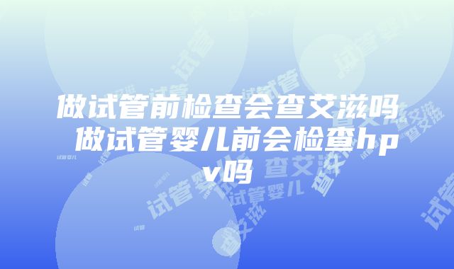 做试管前检查会查艾滋吗 做试管婴儿前会检查hpv吗