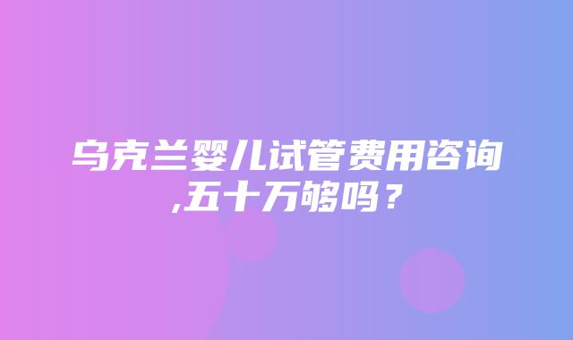 乌克兰婴儿试管费用咨询,五十万够吗？