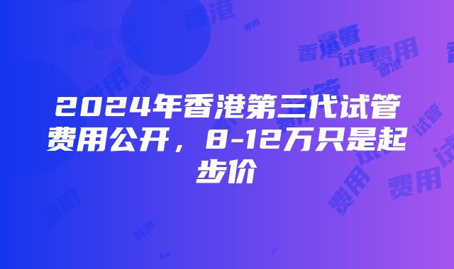 2024年香港第三代试管费用公开，8-12万只是起步价