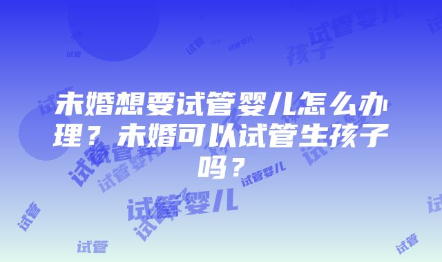 未婚想要试管婴儿怎么办理？未婚可以试管生孩子吗？