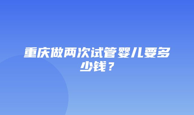 重庆做两次试管婴儿要多少钱？