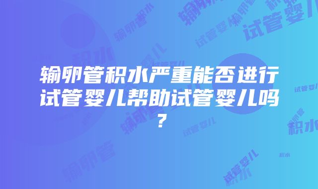 输卵管积水严重能否进行试管婴儿帮助试管婴儿吗？