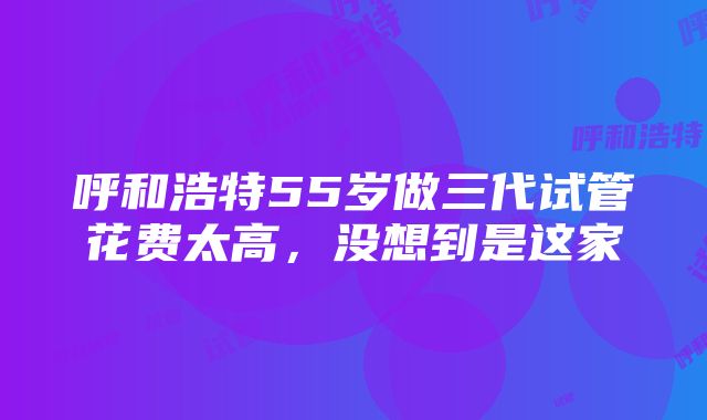 呼和浩特55岁做三代试管花费太高，没想到是这家