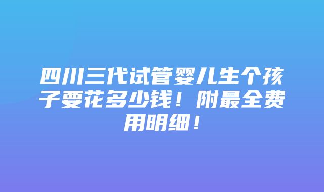 四川三代试管婴儿生个孩子要花多少钱！附最全费用明细！