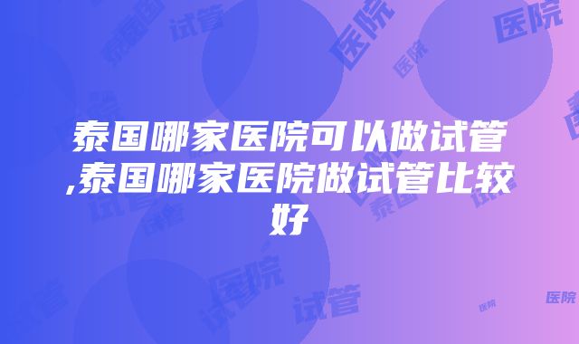 泰国哪家医院可以做试管,泰国哪家医院做试管比较好