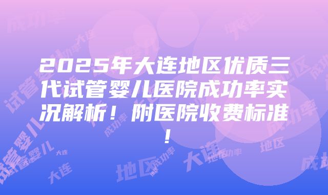 2025年大连地区优质三代试管婴儿医院成功率实况解析！附医院收费标准！