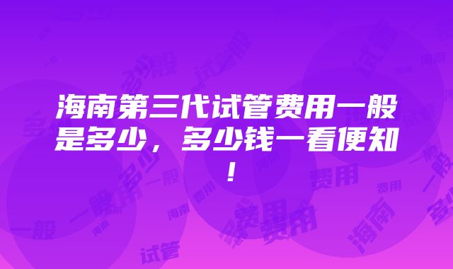 海南第三代试管费用一般是多少，多少钱一看便知！