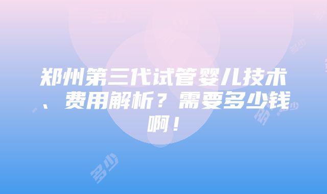 郑州第三代试管婴儿技术、费用解析？需要多少钱啊！