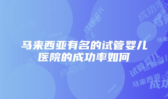 马来西亚有名的试管婴儿医院的成功率如何