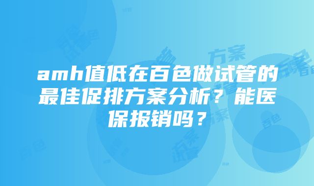 amh值低在百色做试管的最佳促排方案分析？能医保报销吗？