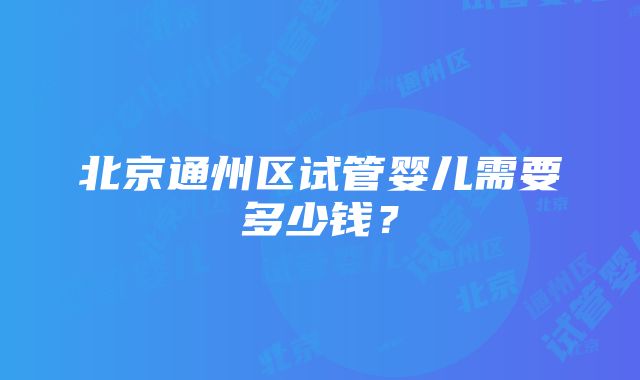 北京通州区试管婴儿需要多少钱？