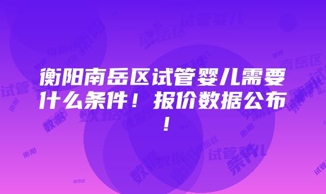 衡阳南岳区试管婴儿需要什么条件！报价数据公布！