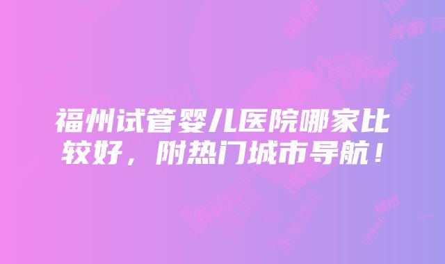 福州试管婴儿医院哪家比较好，附热门城市导航！