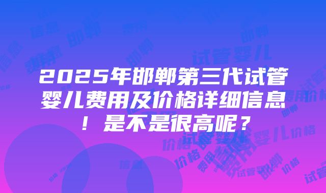 2025年邯郸第三代试管婴儿费用及价格详细信息！是不是很高呢？