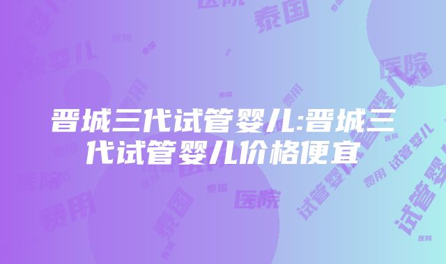 晋城三代试管婴儿:晋城三代试管婴儿价格便宜