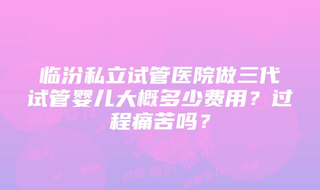 临汾私立试管医院做三代试管婴儿大概多少费用？过程痛苦吗？