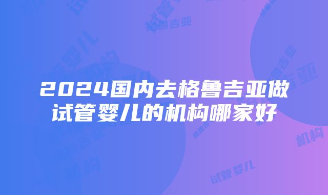 2024国内去格鲁吉亚做试管婴儿的机构哪家好