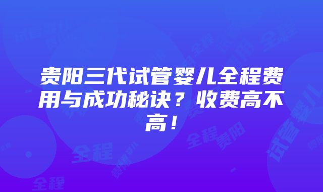 贵阳三代试管婴儿全程费用与成功秘诀？收费高不高！