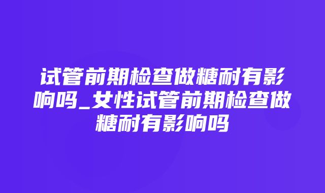 试管前期检查做糖耐有影响吗_女性试管前期检查做糖耐有影响吗