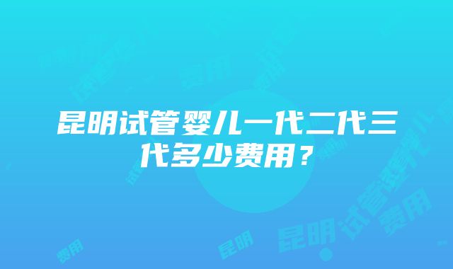 昆明试管婴儿一代二代三代多少费用？