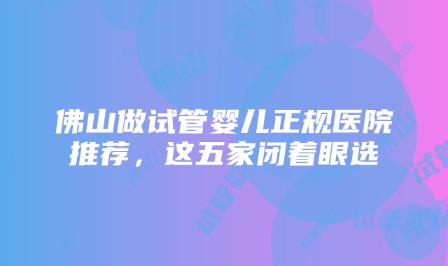 佛山做试管婴儿正规医院推荐，这五家闭着眼选