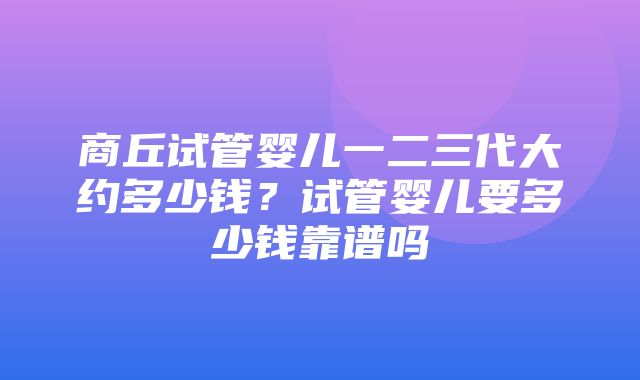 商丘试管婴儿一二三代大约多少钱？试管婴儿要多少钱靠谱吗