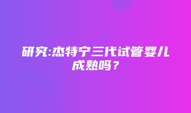 研究:杰特宁三代试管婴儿成熟吗？