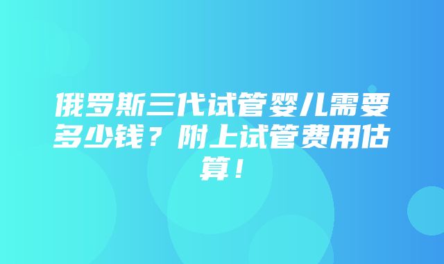 俄罗斯三代试管婴儿需要多少钱？附上试管费用估算！