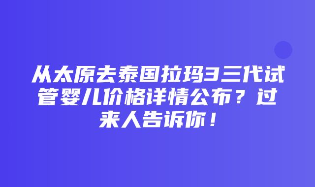 从太原去泰国拉玛3三代试管婴儿价格详情公布？过来人告诉你！