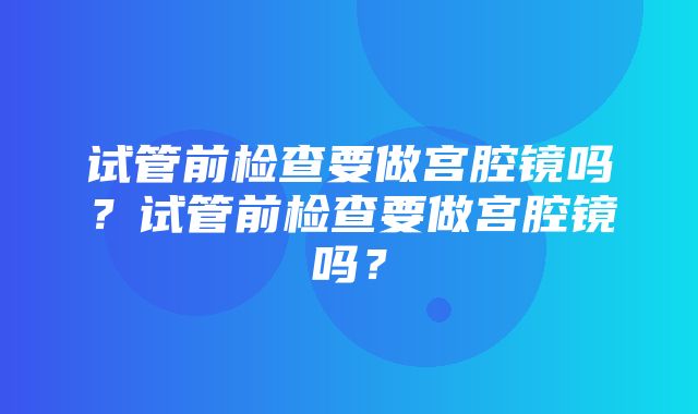 试管前检查要做宫腔镜吗？试管前检查要做宫腔镜吗？