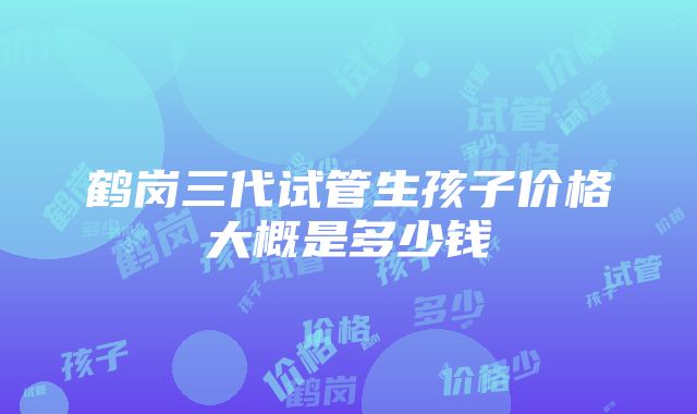 鹤岗三代试管生孩子价格大概是多少钱