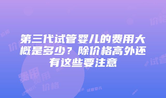 第三代试管婴儿的费用大概是多少？除价格高外还有这些要注意