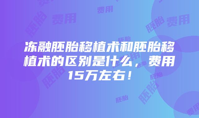 冻融胚胎移植术和胚胎移植术的区别是什么，费用15万左右！