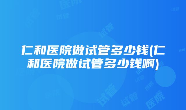 仁和医院做试管多少钱(仁和医院做试管多少钱啊)