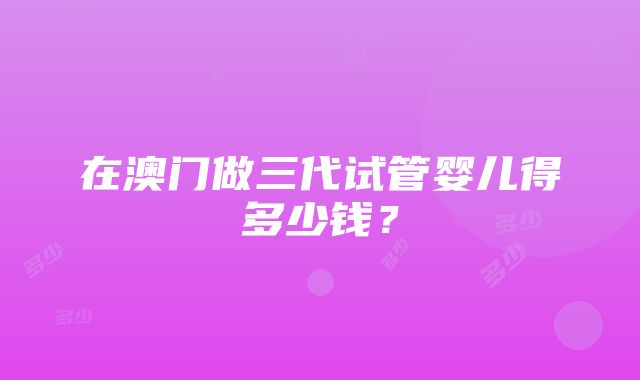 在澳门做三代试管婴儿得多少钱？