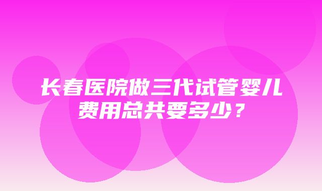 长春医院做三代试管婴儿费用总共要多少？