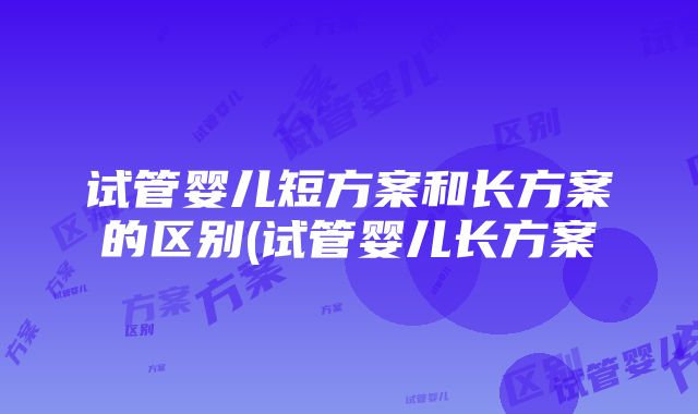 试管婴儿短方案和长方案的区别(试管婴儿长方案