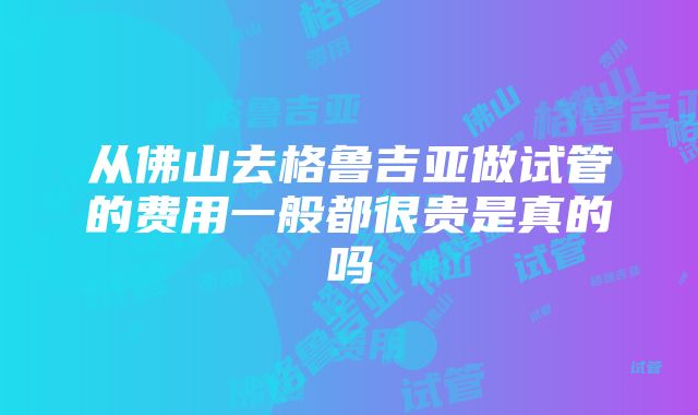 从佛山去格鲁吉亚做试管的费用一般都很贵是真的吗