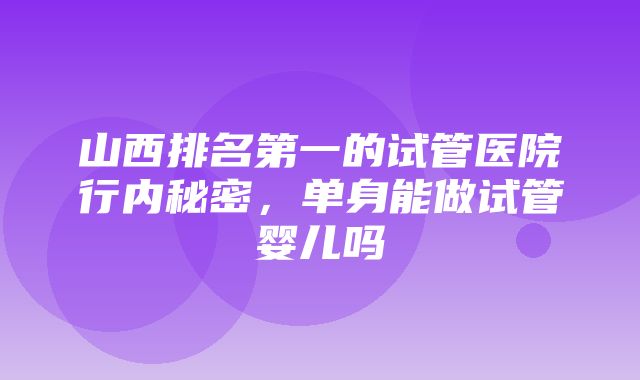 山西排名第一的试管医院行内秘密，单身能做试管婴儿吗