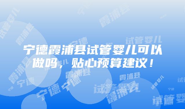 宁德霞浦县试管婴儿可以做吗，贴心预算建议！