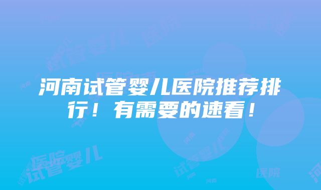 河南试管婴儿医院推荐排行！有需要的速看！