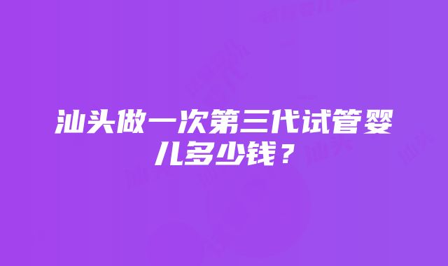 汕头做一次第三代试管婴儿多少钱？