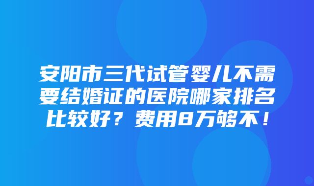 安阳市三代试管婴儿不需要结婚证的医院哪家排名比较好？费用8万够不！