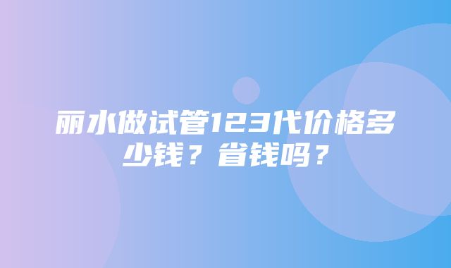 丽水做试管123代价格多少钱？省钱吗？